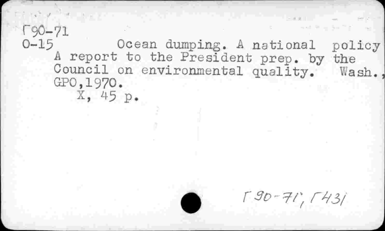 ﻿I 90-71
0-15	Ocean dumping. A national policy
A report to the President prep, by the Council on environmental quality. Wash. GPO.197O.
X, 45 p.
r^/3/